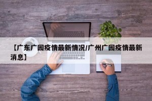 【广东广园疫情最新情况/广州广园疫情最新消息】