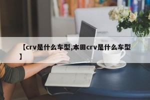 【crv是什么车型,本田crv是什么车型】