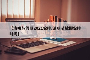 【清明节假期2021安排/清明节放假安排时间】