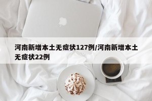 河南新增本土无症状127例/河南新增本土无症状22例