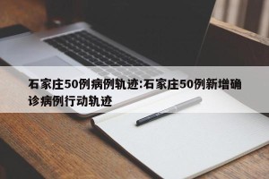 石家庄50例病例轨迹:石家庄50例新增确诊病例行动轨迹