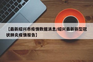 【最新绍兴市疫情数据消息/绍兴最新新型冠状肺炎疫情报告】