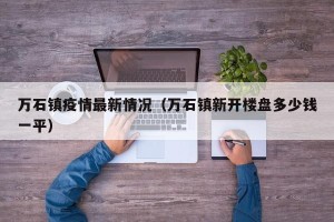万石镇疫情最新情况（万石镇新开楼盘多少钱一平）