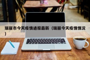 瑞丽市今天疫情通报最新（瑞丽今天疫情情况）