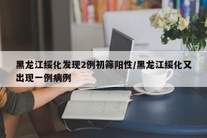 黑龙江绥化发现2例初筛阳性/黑龙江绥化又出现一例病例