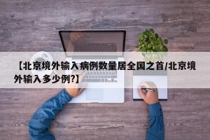 【北京境外输入病例数量居全国之首/北京境外输入多少例?】