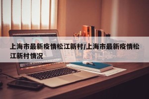 上海市最新疫情松江新村/上海市最新疫情松江新村情况