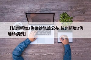 【杭州新增2例确诊轨迹公布,杭州新增2例确诊病例】