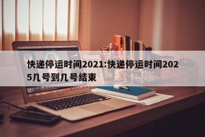 快递停运时间2021:快递停运时间2025几号到几号结束