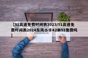 【51高速免费时间表2023/51高速免费时间表2024东风小卡42米51免费吗】