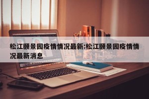 松江颐景园疫情情况最新:松江颐景园疫情情况最新消息