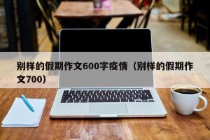 别样的假期作文600字疫情（别样的假期作文700）