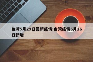 台湾5月29日最新疫情:台湾疫情5月26日新增