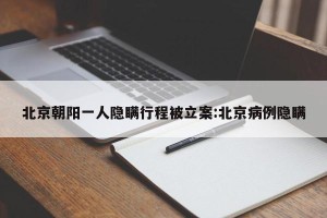 北京朝阳一人隐瞒行程被立案:北京病例隐瞒
