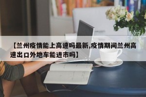 【兰州疫情能上高速吗最新,疫情期间兰州高速出口外地车能进市吗】