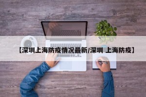 【深圳上海防疫情况最新/深圳 上海防疫】