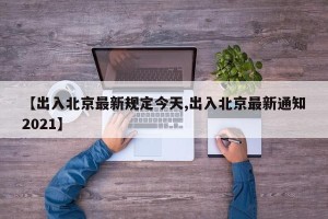 【出入北京最新规定今天,出入北京最新通知2021】