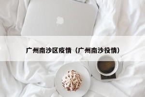 广州南沙区疫情（广州南沙役情）