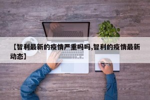 【智利最新的疫情严重吗吗,智利的疫情最新动态】