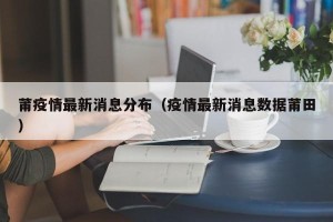莆疫情最新消息分布（疫情最新消息数据莆田）
