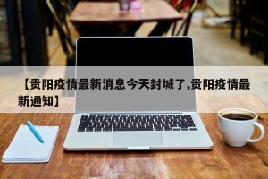 【贵阳疫情最新消息今天封城了,贵阳疫情最新通知】