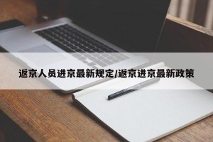 返京人员进京最新规定/返京进京最新政策
