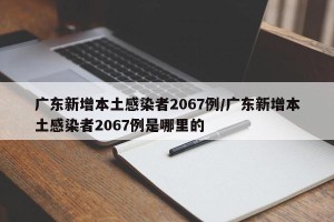 广东新增本土感染者2067例/广东新增本土感染者2067例是哪里的