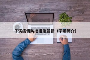 子溪疫情防控措施最新（子溪简介）