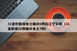 31省份新增本土确诊6例在辽宁云南（31省新增16例确诊本土7例）