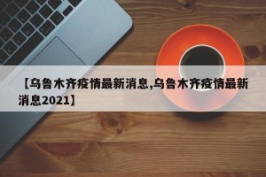 【乌鲁木齐疫情最新消息,乌鲁木齐疫情最新消息2021】