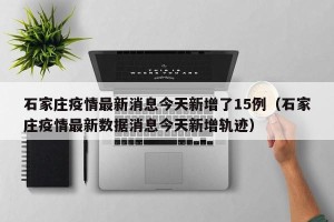 石家庄疫情最新消息今天新增了15例（石家庄疫情最新数据消息今天新增轨迹）