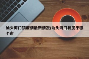 汕头海门镇疫情最新情况/汕头海门县属于哪个市