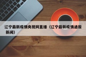 辽宁最新疫情央视网直播（辽宁最新疫情通报 新闻）