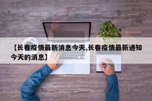 【长春疫情最新消息今天,长春疫情最新通知今天的消息】