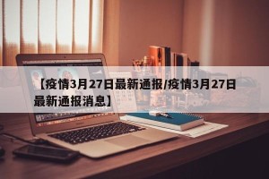 【疫情3月27日最新通报/疫情3月27日最新通报消息】