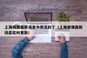 上海疫情最新消息今天又封了（上海疫情最新动态实时更新）