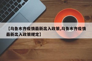 【乌鲁木齐疫情最新出入政策,乌鲁木齐疫情最新出入政策规定】