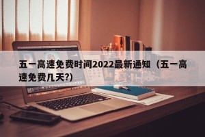 五一高速免费时间2022最新通知（五一高速免费几天?）