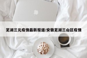芜湖三元疫情最新报道:安徽芜湖三山区疫情
