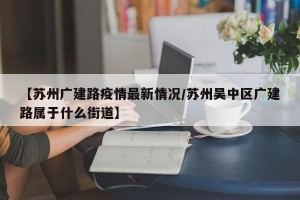 【苏州广建路疫情最新情况/苏州吴中区广建路属于什么街道】