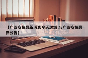【广西疫情最新消息今天封城了/广西疫情最新公告】