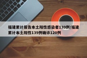 福建累计报告本土阳性感染者139例/福建累计本土阳性139例确诊120例