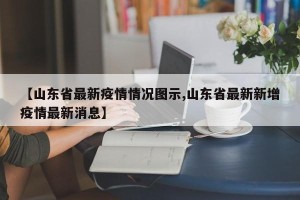 【山东省最新疫情情况图示,山东省最新新增疫情最新消息】