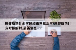 成都疫情什么时候结束恢复正常/成都疫情什么时候解封,最新消息