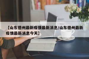 【山东德州最新疫情最新消息/山东德州最新疫情最新消息今天】