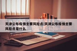 天津公布疫情主要风险点:天津公布疫情主要风险点是什么