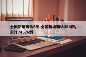 全国新增确诊6例:全国新增确诊394例,累计74576例