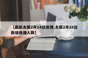 【最新太原2月14日疫情,太原2月16日新增疫情人数】