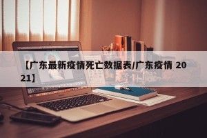 【广东最新疫情死亡数据表/广东疫情 2021】
