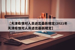 【天津疫情对人员进出最新规定/2021年天津疫情对人员进出最新规定】
